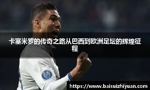 卡塞米罗的传奇之路从巴西到欧洲足坛的辉煌征程